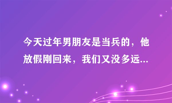 今天过年男朋友是当兵的，他放假刚回来，我们又没多远，他都不找我，又说想我，每次说见面都推到明天，结