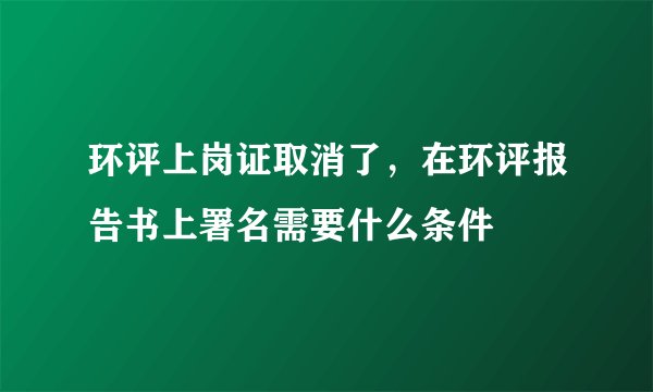 环评上岗证取消了，在环评报告书上署名需要什么条件