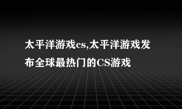 太平洋游戏cs,太平洋游戏发布全球最热门的CS游戏