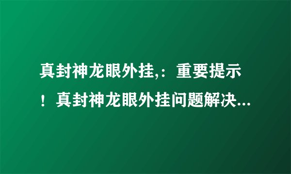 真封神龙眼外挂,：重要提示！真封神龙眼外挂问题解决方法公布