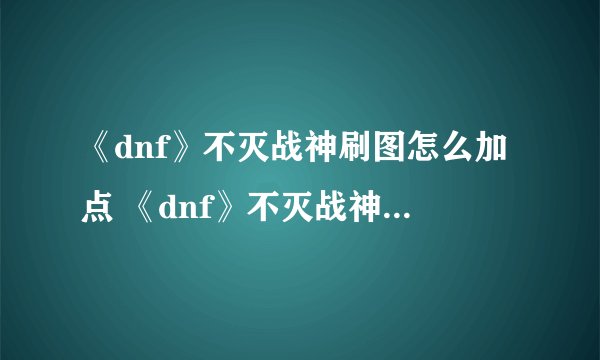 《dnf》不灭战神刷图怎么加点 《dnf》不灭战神刷图加点攻略
