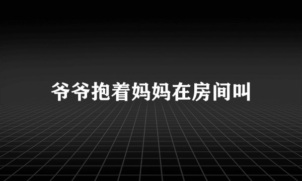爷爷抱着妈妈在房间叫