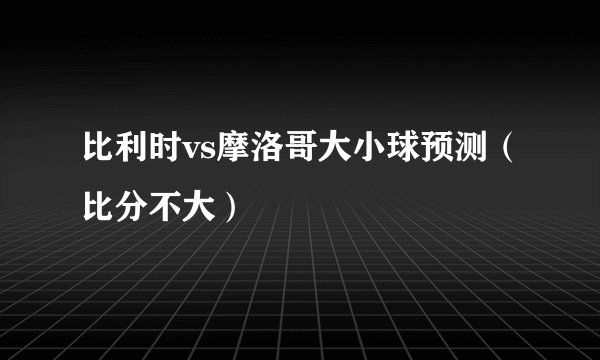 比利时vs摩洛哥大小球预测（比分不大）