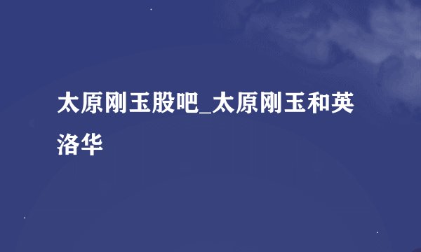 太原刚玉股吧_太原刚玉和英洛华