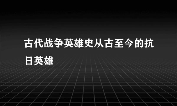 古代战争英雄史从古至今的抗日英雄