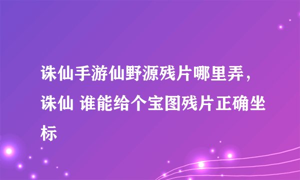 诛仙手游仙野源残片哪里弄，诛仙 谁能给个宝图残片正确坐标