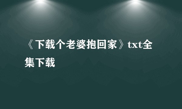 《下载个老婆抱回家》txt全集下载