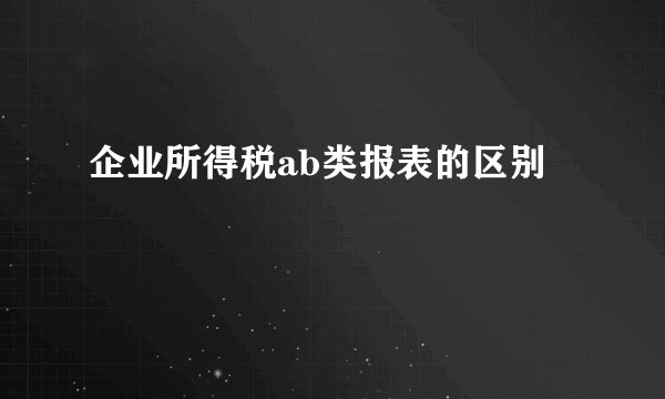 企业所得税ab类报表的区别