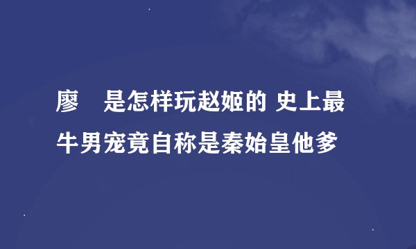 廖毐是怎样玩赵姬的 史上最牛男宠竟自称是秦始皇他爹