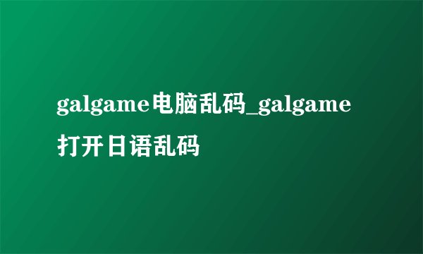 galgame电脑乱码_galgame打开日语乱码