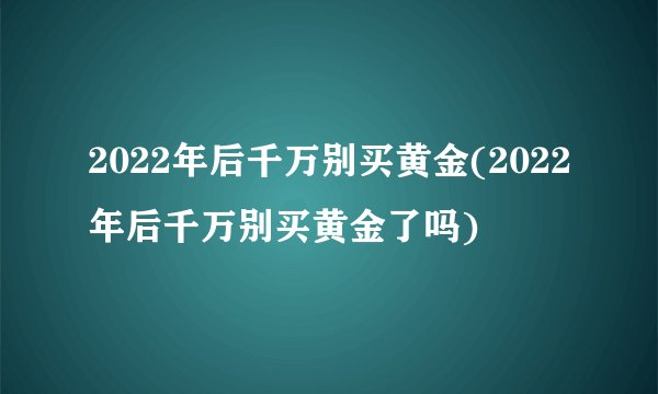 2022年后千万别买黄金(2022年后千万别买黄金了吗)