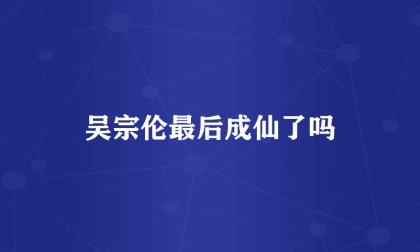 吴宗伦最后成仙了吗