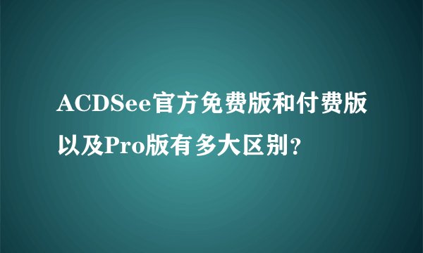 ACDSee官方免费版和付费版以及Pro版有多大区别？