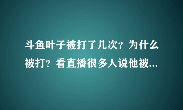 斗鱼叶子被打了几次？为什么被打？看直播很多人说他被打了。。。