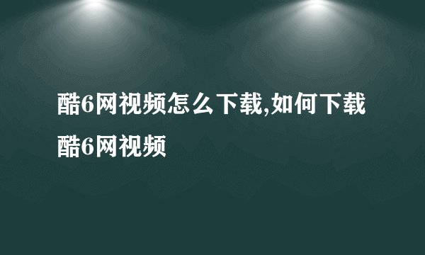 酷6网视频怎么下载,如何下载酷6网视频