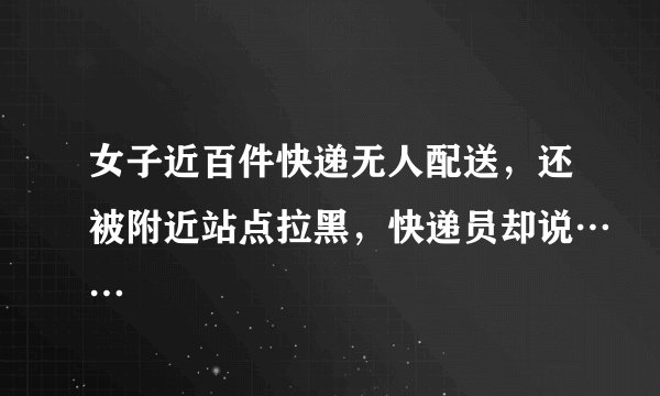 女子近百件快递无人配送，还被附近站点拉黑，快递员却说……
