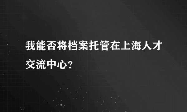 我能否将档案托管在上海人才交流中心？