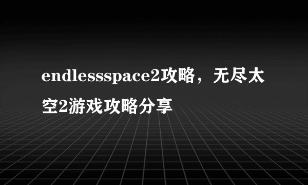 endlessspace2攻略，无尽太空2游戏攻略分享