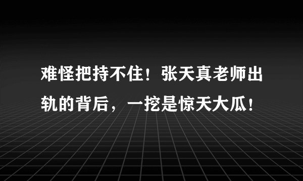 难怪把持不住！张天真老师出轨的背后，一挖是惊天大瓜！