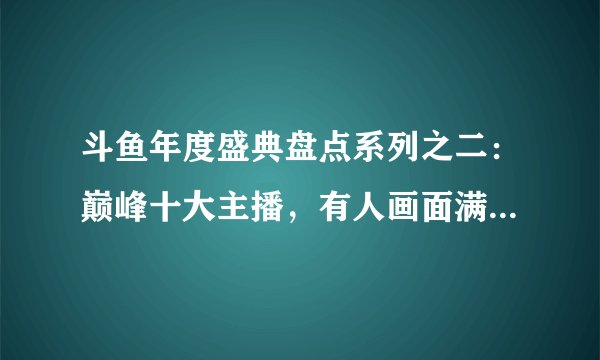 斗鱼年度盛典盘点系列之二：巅峰十大主播，有人画面满满，有人佛系如故（完结）