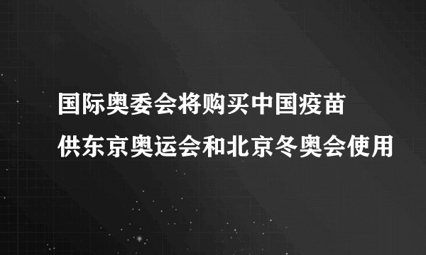 国际奥委会将购买中国疫苗 供东京奥运会和北京冬奥会使用