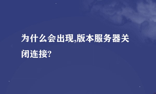 为什么会出现,版本服务器关闭连接?