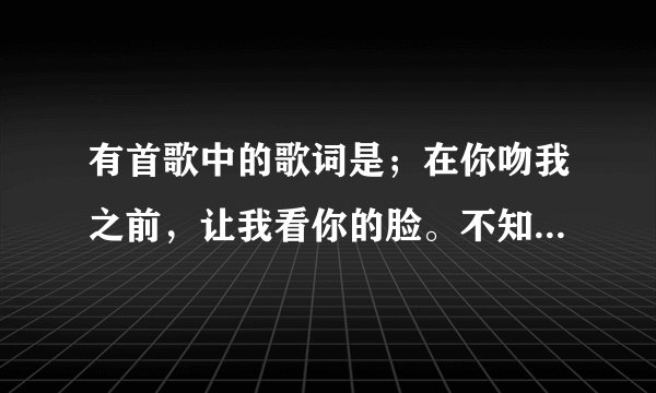 有首歌中的歌词是；在你吻我之前，让我看你的脸。不知道叫啥名字，