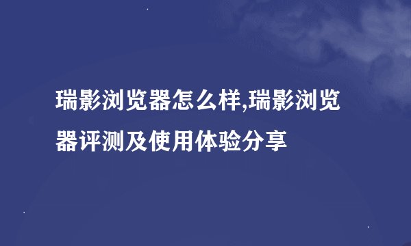 瑞影浏览器怎么样,瑞影浏览器评测及使用体验分享