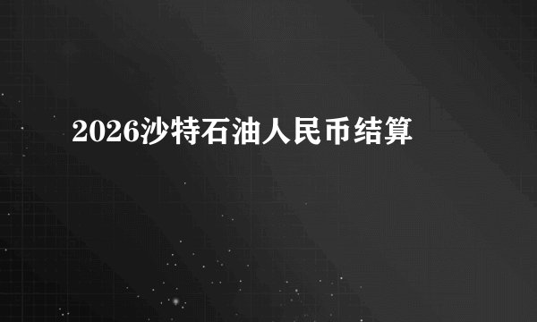2026沙特石油人民币结算