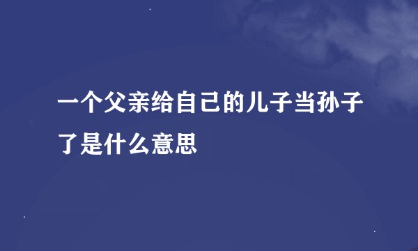 一个父亲给自己的儿子当孙子了是什么意思
