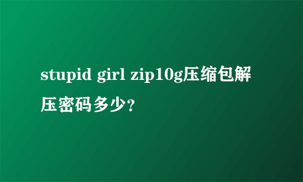 stupid girl zip10g压缩包解压密码多少？