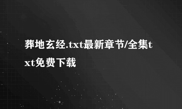 葬地玄经.txt最新章节/全集txt免费下载