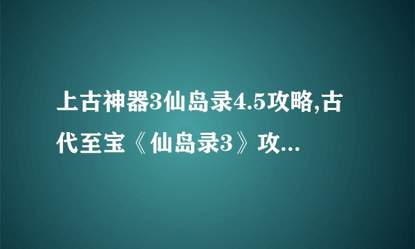 上古神器3仙岛录4.5攻略,古代至宝《仙岛录3》攻略大揭秘