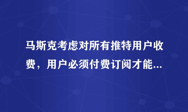马斯克考虑对所有推特用户收费，用户必须付费订阅才能查看推特上的内容，此举会造成哪些影响？