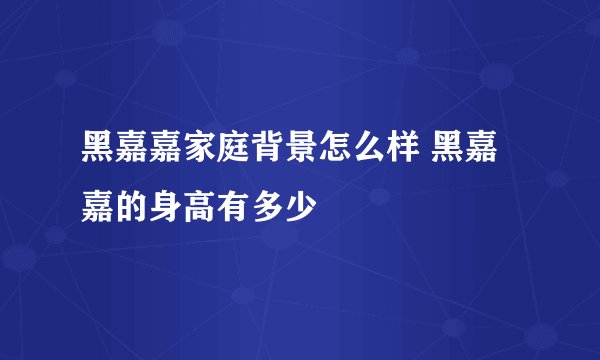 黑嘉嘉家庭背景怎么样 黑嘉嘉的身高有多少