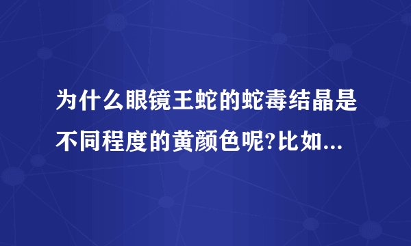 为什么眼镜王蛇的蛇毒结晶是不同程度的黄颜色呢?比如金黄色，橘红色，淡黄色晶体