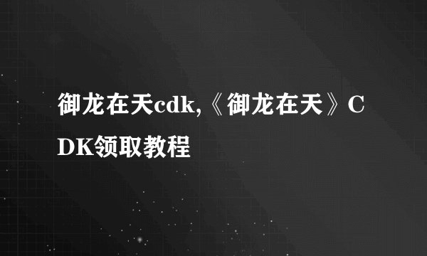 御龙在天cdk,《御龙在天》CDK领取教程