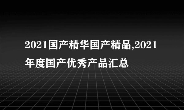 2021国产精华国产精品,2021年度国产优秀产品汇总