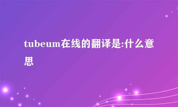 tubeum在线的翻译是:什么意思