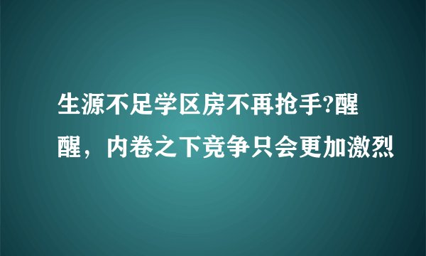 生源不足学区房不再抢手?醒醒，内卷之下竞争只会更加激烈