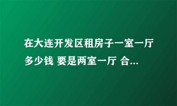 在大连开发区租房子一室一厅多少钱 要是两室一厅 合租多少钱
