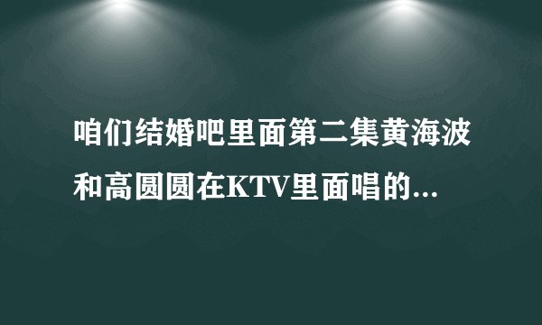 咱们结婚吧里面第二集黄海波和高圆圆在KTV里面唱的那首歌叫什么名字，求大神
