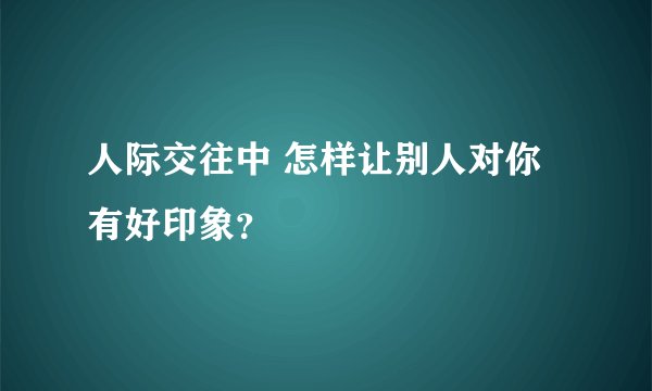 人际交往中 怎样让别人对你有好印象？