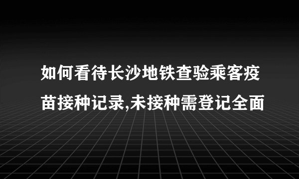 如何看待长沙地铁查验乘客疫苗接种记录,未接种需登记全面