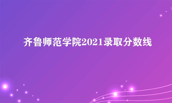齐鲁师范学院2021录取分数线