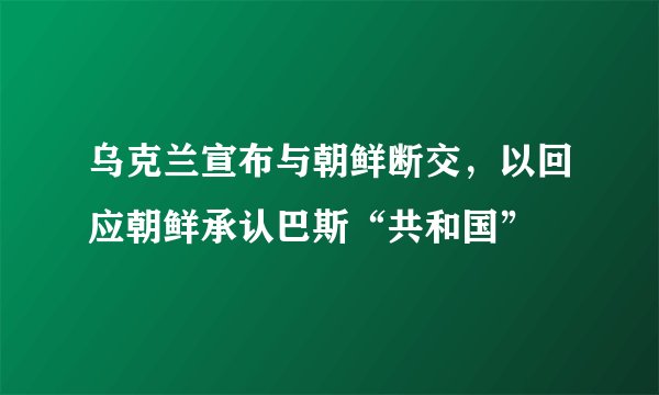 乌克兰宣布与朝鲜断交，以回应朝鲜承认巴斯“共和国”