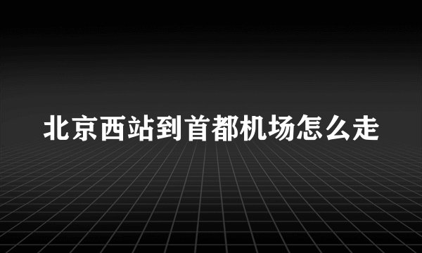 北京西站到首都机场怎么走