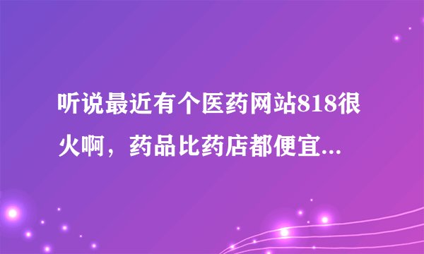 听说最近有个医药网站818很火啊，药品比药店都便宜好多，而且正规是真的么 ？