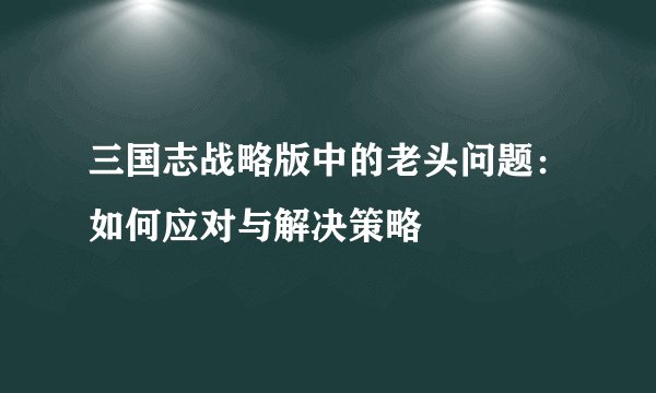 三国志战略版中的老头问题:如何应对与解决策略