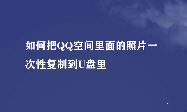 如何把QQ空间里面的照片一次性复制到U盘里
